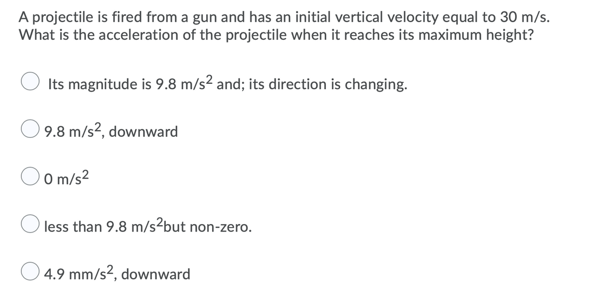 A projectile is fired from a gun and has an initial vertical velocity equal to 30 m/s.
What is the acceleration of the projectile when it reaches its maximum height?
Its magnitude is 9.8 m/s2 and; its direction is changing.
9.8 m/s?, downward
O m/s2
less than 9.8 m/s-but non-zero.
4.9 mm/s?, downward
