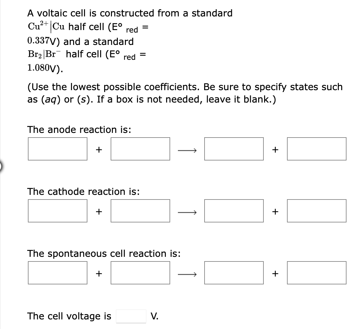 A voltaic cell is constructed from a standard
Cu²+ Cu half cell (E°
red
0.337V) and a standard
Br2 |Br half cell (E°
1.080V).
red
(Use the lowest possible coefficients. Be sure to specify states such
as (aq) or (s). If a box is not needed, leave it blank.)
The anode reaction is:
+
+
The cathode reaction is:
+
The spontaneous cell reaction is:
+
The cell voltage is
V.
+
+
↑
