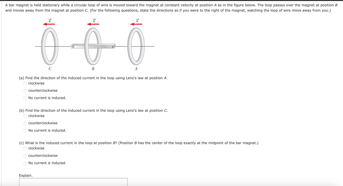 A bar magnet is held stationary while a circular loop of wire is moved toward the magnet at constant velocity at position A as in the figure below. The loop passes over the magnet at position B
and moves away from the magnet at position C. (For the following questions, state the directions as if you were to the right of the magnet, watching the loop of wire move away from you.)
C
B
A
(a) Find the direction of the induced current in the loop using Lenz's law at position A.
clockwise
counterclockwise
No current is induced.
(b) Find the direction of the induced current in the loop using Lenz's law at position C.
clockwise
counterclockwise
No current is induced.
(c) What is the induced current in the loop at position B? (Position B has the center of the loop exactly at the midpoint of the bar magnet.)
clockwise
counterclockwise
No current is induced.
Explain.
