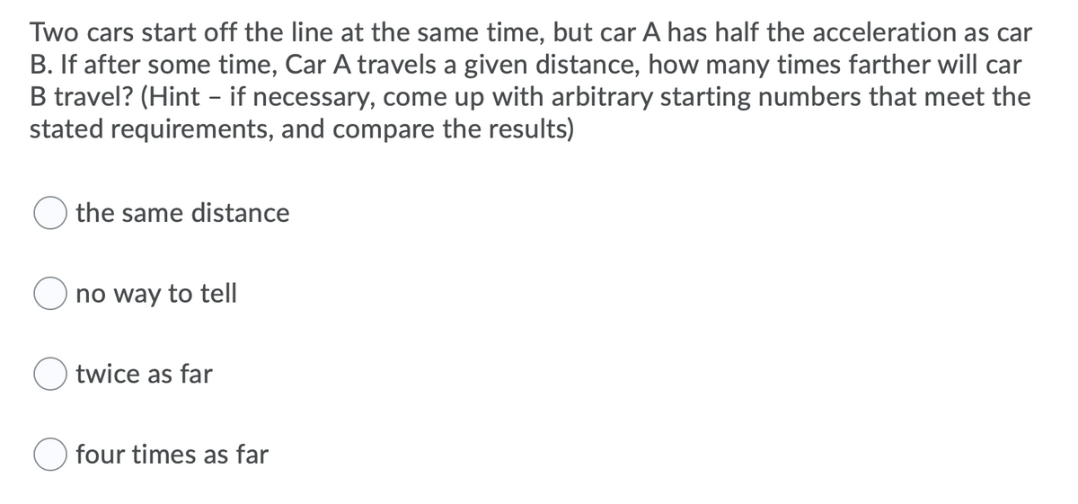 Two cars start off the line at the same time, but car A has half the acceleration as car
B. If after some time, Car A travels a given distance, how many times farther will car
B travel? (Hint - if necessary, come up with arbitrary starting numbers that meet the
stated requirements, and compare the results)
the same distance
no way to tell
twice as far
four times as far
