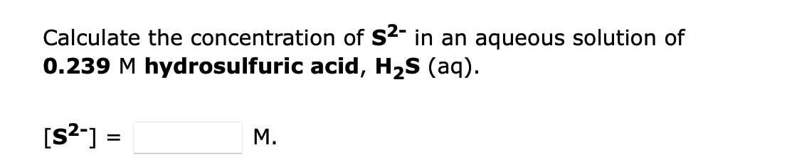 Calculate the concentration of S2- in an aqueous solution of
0.239 M hydrosulfuric acid, H2S (aq).
[S2*] =
M.
