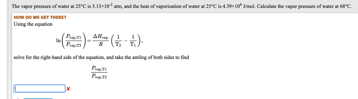 The vapor pressure of water at 25°C is 3.13×102 atm, and the heat of vaporization of water at 25°C is 4.39×10* J/mol. Calculate the vapor pressure of water at 68°C.
HOW DO WE GET THERE?
Using the equation
스 (-)
AHvap
I2
1
Pvap,T1
In
Pvap, T2
R
T1
solve for the right-hand side of the equation, and take the antilog of both sides to find
Pvap,T1
vap,T2
