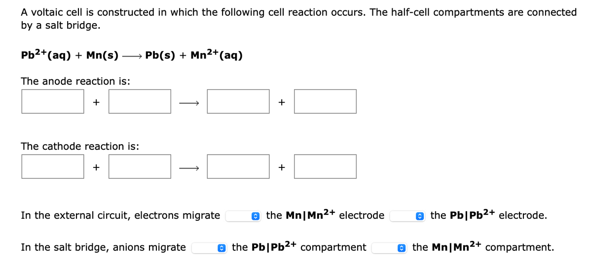 A voltaic cell is constructed in which the following cell reaction occurs. The half-cell compartments are connected
by a salt bridge.
Pb2+(aq) + Mn(s)
Pb(s) + Mn2+(aq)
The anode reaction is:
The cathode reaction is:
+
+
In the external circuit, electrons migrate
e the Mn|Mn2+ electrode
e the Pb|Pb2+ electrode.
In the salt bridge, anions migrate
e the Pb|Pb²+ compartment
e the Mn|Mn2+ compartment.
+
