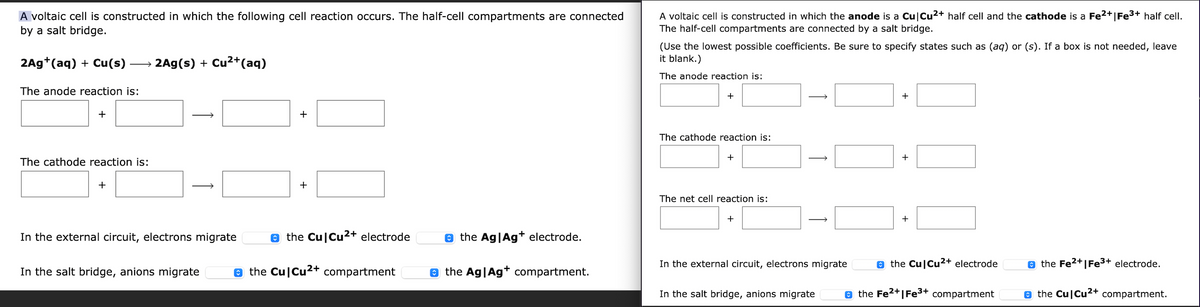A voltaic cell is constructed in which the following cell reaction occurs. The half-cell compartments are connected
by a salt bridge.
A voltaic cell is constructed in which the anode is a Cu|Cu2+ half cell and the cathode is a Fe2+|Fe3+ half cell.
The half-cell compartments are connected by a salt bridge.
(Use the lowest possible coefficients. Be sure to specify states such as (aq) or (s). If a box is not needed, leave
it blank.)
2Ag+(aq) + Cu(s)
2Ag(s) + Cu2+(aq)
>
The anode reaction is:
The anode reaction is:
+
+
The cathode reaction is:
+
+
The cathode reaction is:
+
+
The net cell reaction is:
+
+
In the external circuit, electrons migrate
e the Cu|Cu2+ electrode
e the Ag|Ag+ electrode.
In the external circuit, electrons migrate
e the Cu|Cu2+ electrode
e the Fe2+|Fe3+ electrode.
In the salt bridge, anions migrate
e the Cu|Cu2+ compartment
o the Ag|Ag* compartment.
In the salt bridge, anions migrate
e the Fe2+|Fe3+ compartment
e the Cu|Cu2+ compartment.
+
1
