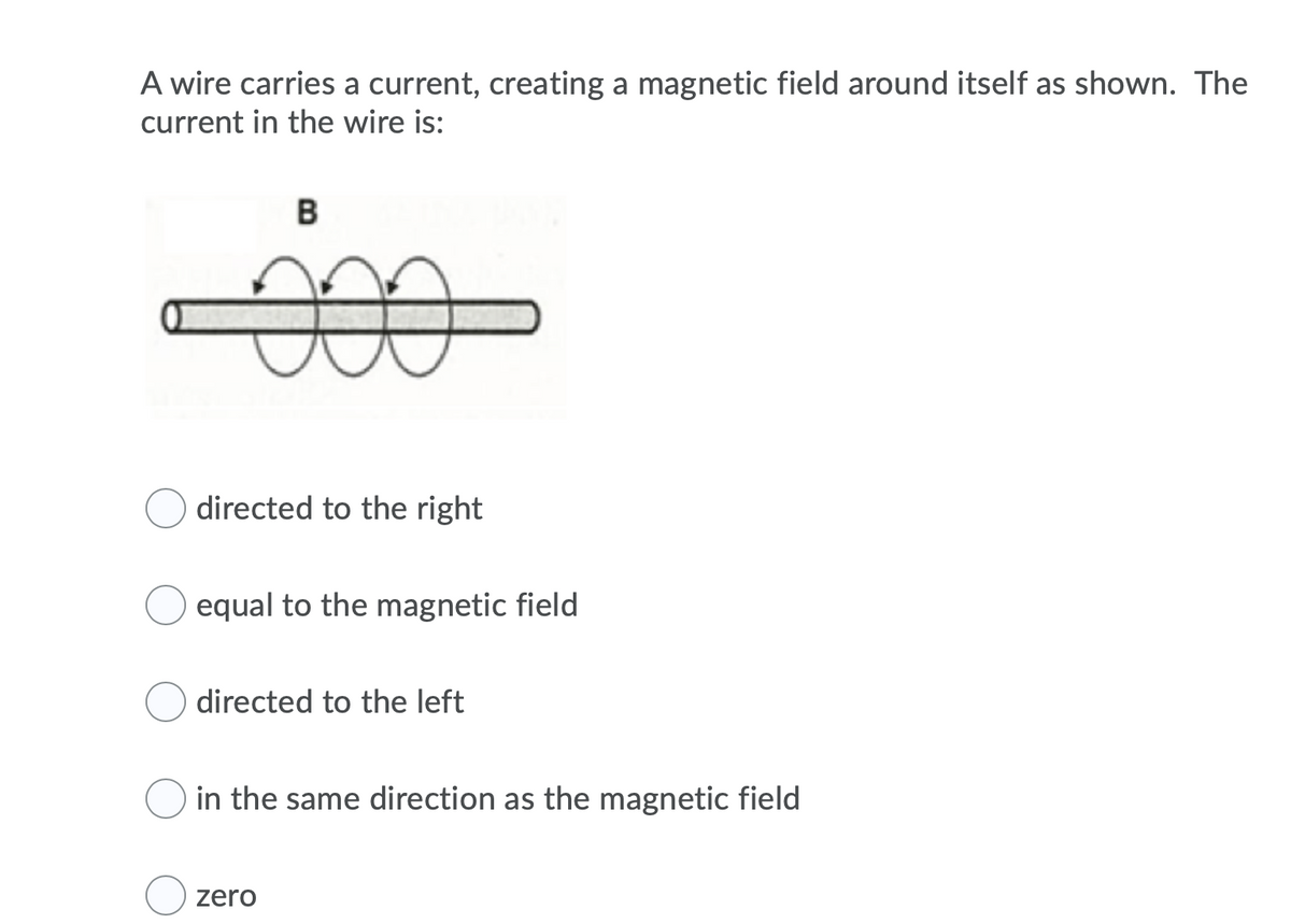 A wire carries a current, creating a magnetic field around itself as shown. The
current in the wire is:
B
directed to the right
equal to the magnetic field
directed to the left
in the same direction as the magnetic field
zero
