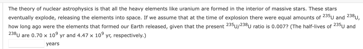 The theory of nuclear astrophysics is that all the heavy elements like uranium are formed in the interior of massive stars. These stars
eventually explode, releasing the elements into space. If we assume that at the time of explosion there were equal amounts of 235U and 238U,
235
how long ago were the elements that formed our Earth released, given that the present U/238U ratio is 0.007? (The half-lives of 235u and
238U are 0.70 × 10° yr and 4.47 x 10° yr, respectively.)
years
