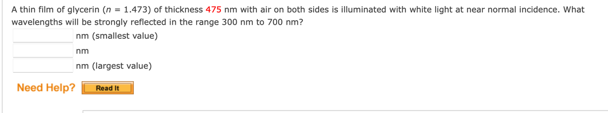 A thin film of glycerin (n = 1.473) of thickness 475 nm with air on both sides is illuminated with white light at near normal incidence. What
wavelengths will be strongly reflected in the range 300 nm to 700 nm?
nm (smallest value)
nm
nm (largest value)
Need Help?
Read It
