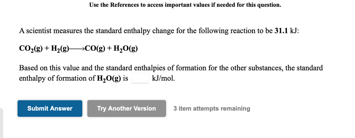 Use the References to access important values if needed for this question.
A scientist measures the standard enthalpy change for the following reaction to be 31.1 kJ:
CO2(g) + H2(g)–→CO(g)+ H2O(g)
Based on this value and the standard enthalpies of formation for the other substances, the standard
enthalpy of formation of H20(g) is
kJ/mol.
Submit Answer
Try Another Version
3 item attempts remaining
