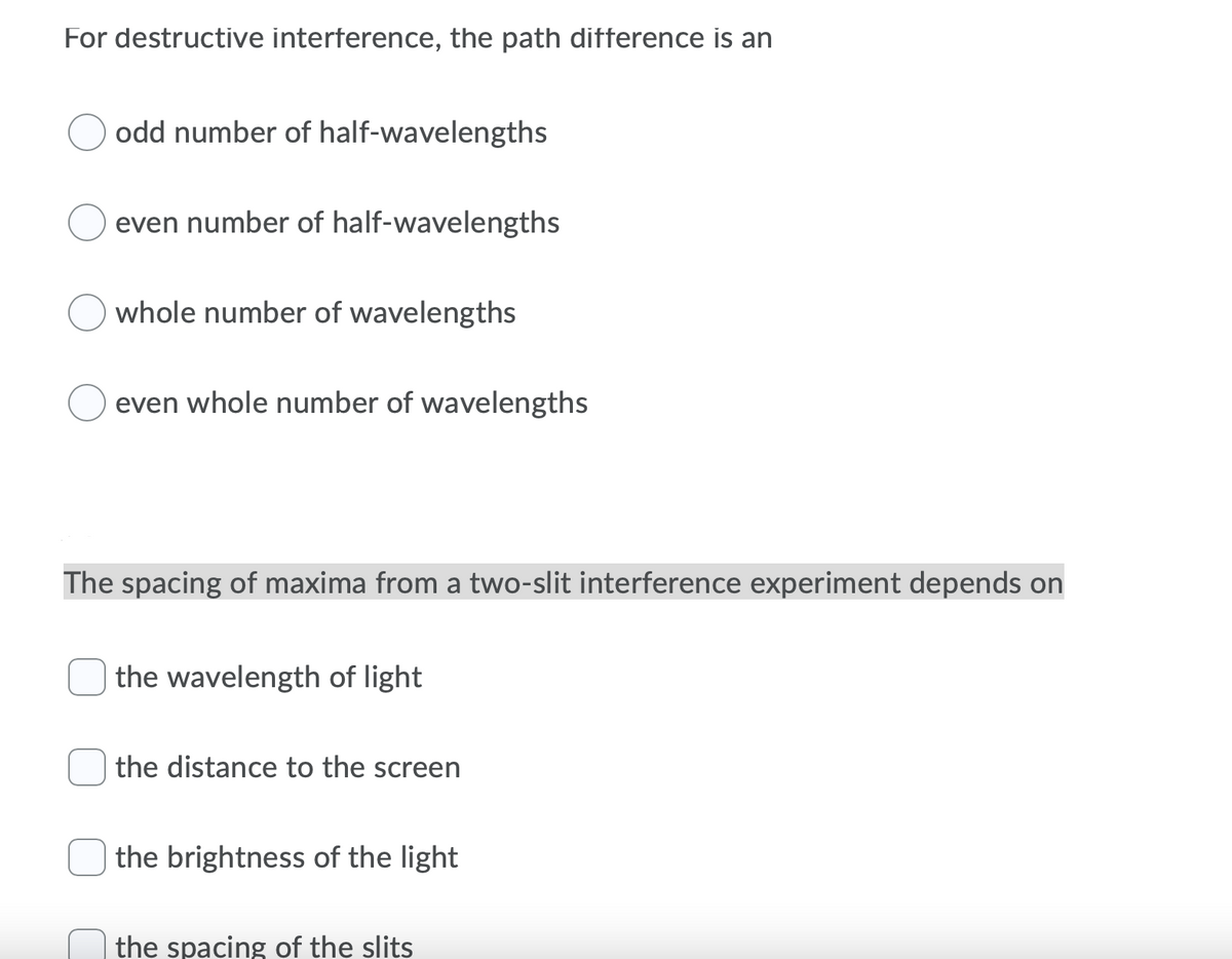 For destructive interference, the path difference is an
odd number of half-wavelengths
even number of half-wavelengths
whole number of wavelengths
even whole number of wavelengths
The spacing of maxima from a two-slit interference experiment depends on
the wavelength of light
the distance to the screen
the brightness of the light
the spacing of the slits
