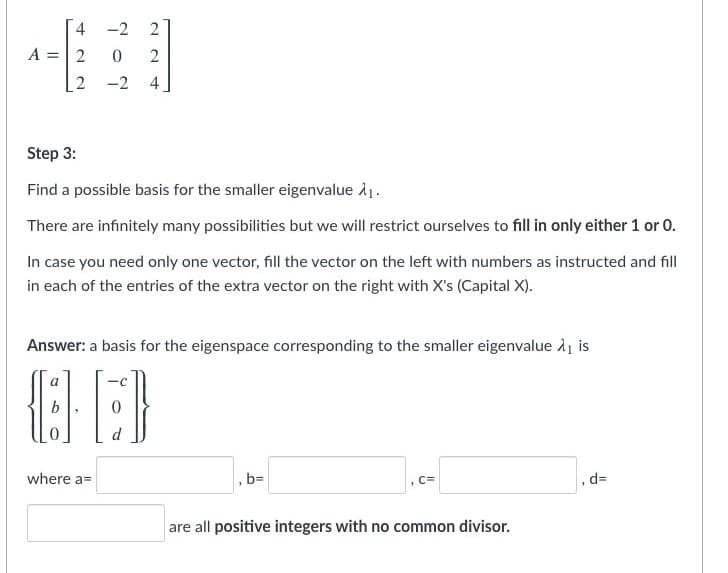 4
-2
A =|2
2
-2
4
Step 3:
Find a possible basis for the smaller eigenvalue å1.
There are infinitely many possibilities but we will restrict ourselves to fill in only either 1 or 0.
In case you need only one vector, fill the vector on the left with numbers as instructed and fill
in each of the entries of the extra vector on the right with X's (Capital X).
Answer: a basis for the eigenspace corresponding to the smaller eigenvalue Aj is
a
d
where a=
, bD
, d=
C=
are all positive integers with no common divisor.
