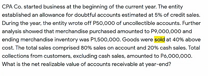 CPA Co. started business at the beginning of the current year. The entity
established an allowance for doubtful accounts estimated at 5% of credit sales.
During the year, the entity wrote off P50,000 of uncollectible accounts. Further
analysis showed that merchandise purchased amounted to P9,000,000 and
ending merchandise inventory was P1,500,000. Goods were sold at 40% above
cost. The total sales comprised 80% sales on account and 20% cash sales. Total
collections from customers, excluding cash sales, amounted to P6,000,000.
What is the net realizable value of accounts receivable at year-end?
