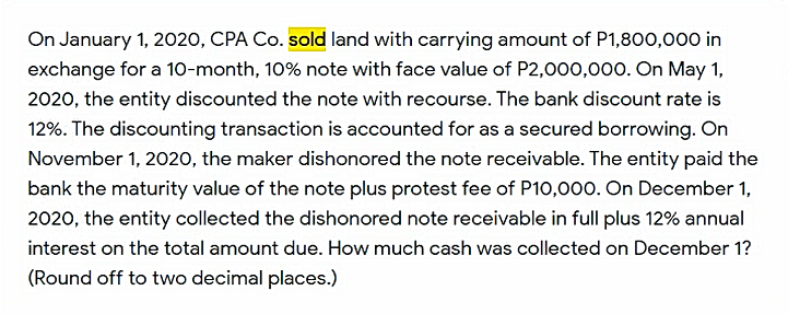 On January 1, 2020, CPA Co. sold land with carrying amount of P1,8o00,000 in
exchange for a 1o-month, 10% note with face value of P2,000,000. On May 1,
2020, the entity discounted the note with recourse. The bank discount rate is
12%. The discounting transaction is accounted for as a secured borrowing. On
November 1, 2020, the maker dishonored the note receivable. The entity paid the
bank the maturity value of the note plus protest fee of P10,000. On December 1,
2020, the entity collected the dishonored note receivable in full plus 12% annual
interest on the total amount due. How much cash was collected on December 1?
(Round off to two decimal places.)
