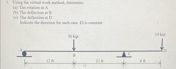 1. Using the virtual work method, determine:
(a) The rotation at A
(b) The deflection at B
(c) The deflection at D
Indicate the direction for each case. EI is constant
30 kip
10 kip
B
12 ft
12 ft
6 ft
