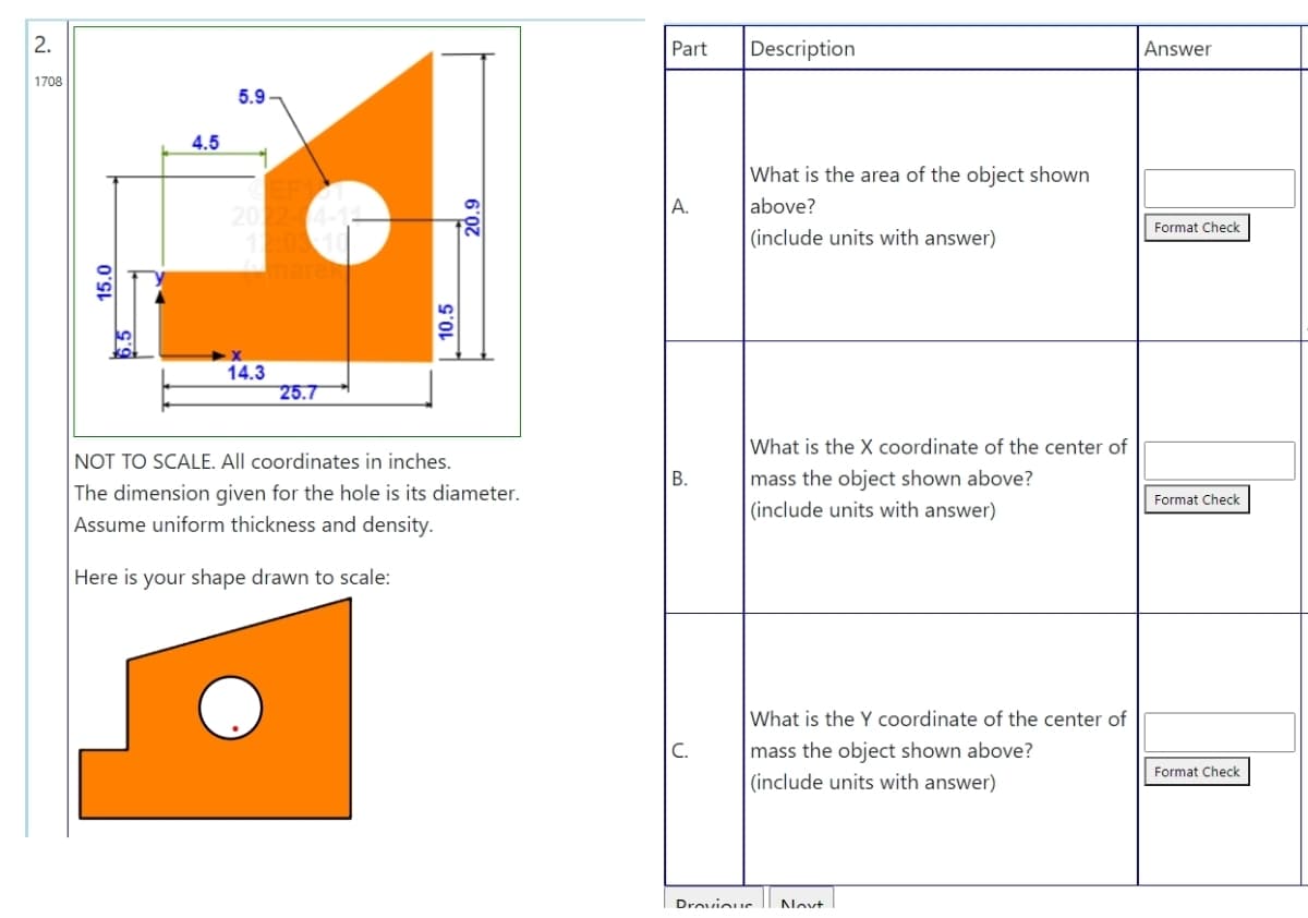 2.
Part
Description
Answer
1708
5.9
4.5
What is the area of the object shown
above?
А.
Format Check
(include units with answer)
14.3
25.7
What is the X coordinate of the center of
NOT TO SCALE. All coordinates in inches.
mass the object shown above?
|(include units with answer)
В.
The dimension given for the hole is its diameter.
Format Check
Assume uniform thickness and density.
Here is your shape drawn to scale:
What is the Y coordinate of the center of
C.
mass the object shown above?
|(include units with answer)
Format Check
Drovioue
Novt
15.0
10.5
