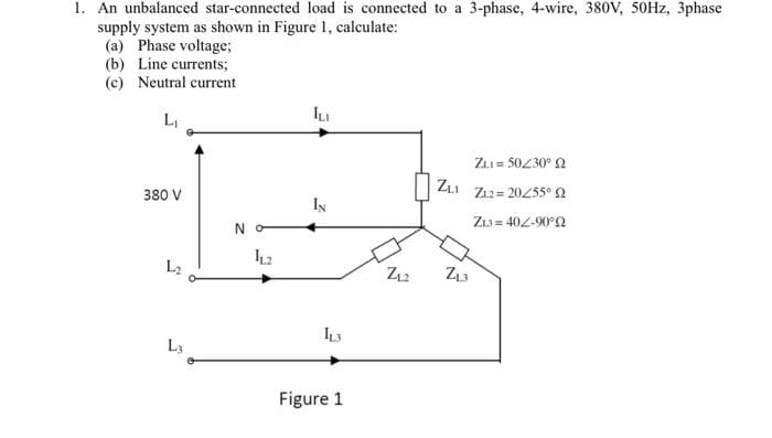 1. An unbalanced star-connected load is connected to a 3-phase, 4-wire, 380V, 50HZ, 3phase
supply system as shown in Figure 1, calculate:
(a) Phase voltage;
(b) Line currents;
(c) Neutral current
LI
ZLI = 50230° 2
ZLI
380 V
Z12= 20255° 2
IN
Z13 = 402-90°2
N O
12
L2
13
L3
Figure 1
