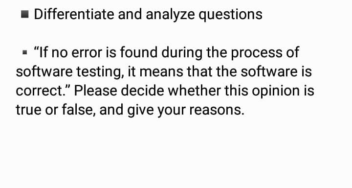 1 Differentiate and analyze questions
- "If no error is found during the process of
software testing, it means that the software is
correct." Please decide whether this opinion is
true or false, and give your reasons.
