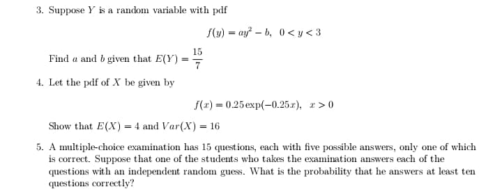 3. Suppose Y is a random variable with pdf
f(y) = ay – b, 0 < y < 3
15
Find a and b given that E(Y)
=
4. Let the pdf of X be given by
f(r) = 0.25 exp(-0.25.r), r > 0
Show that E(X) = 4 and Var(X) = 16
5. A multiple-choice examination has 15 questions, each with five possible answers, only one of which
is correct. Suppose that one of the students who takes the examination answers each of the
questions with an independent random guess. What is the probability that he answers at least ten
questions correctly?
