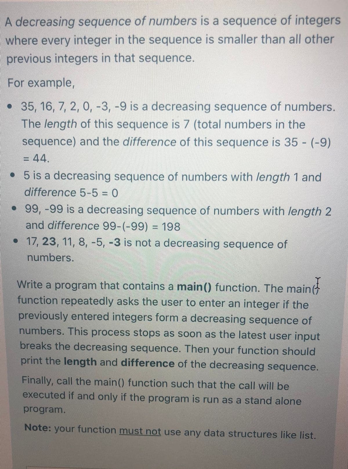 A decreasing sequence of numbers is a sequence of integers
where every integer in the sequence is smaller than all other
previous integers in that sequence.
For example,
•35, 16, 7, 2, 0, -3, -9 is a decreasing sequence of numbers.
The length of this sequence is 7 (total numbers in the
sequence) and the difference of this sequence is 35 - (-9)
-44.
• 5 is a decreasing sequence of numbers with length 1 and
difference 5-5 = 0
•99,-99 is a decreasing sequence of numbers with length 2
and difference 99-(-99) = 198
•17, 23, 11, 8, -5, -3 is not a decreasing sequence of
%3D
numbers.
Write a program that contains a main() function. The main
function repeatedly asks the user to enter an integer if the
previously entered integers form a decreasing sequence of
numbers. This process stops as soon as the latest user input
breaks the decreasing sequence. Then your function should
print the length and difference of the decreasing sequence.
Finally, call the main() function such that the call will be
executed if and only if the program is run as a stand alone
program.
Note: your function must not use any data structures like list.
