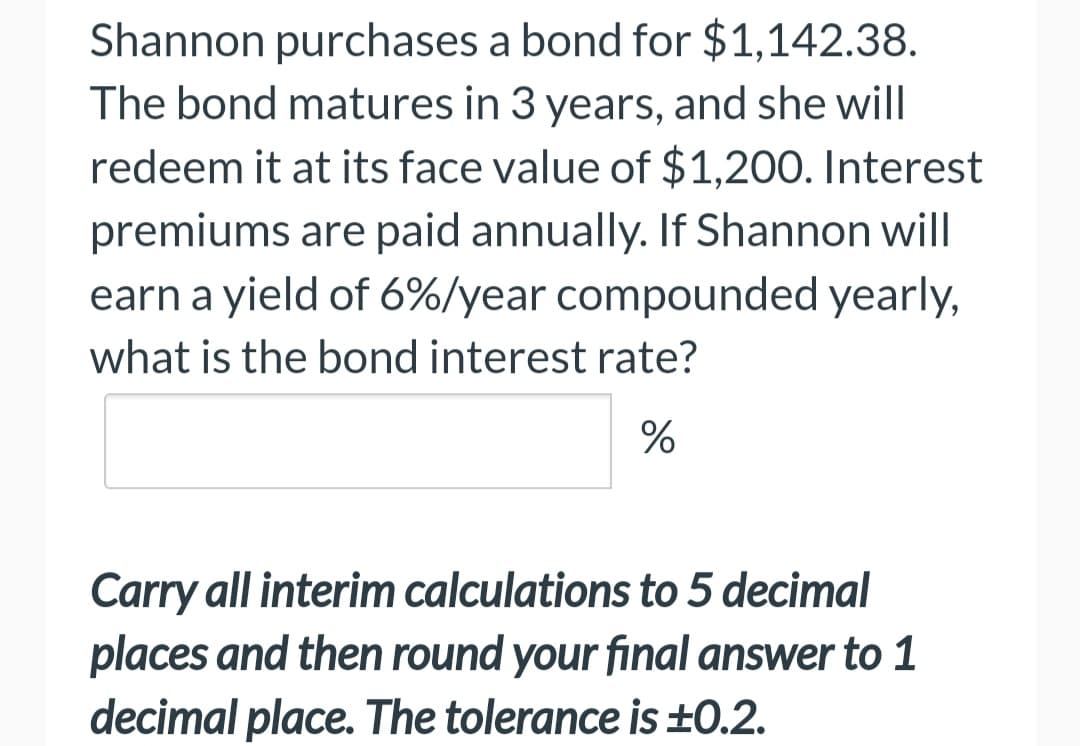 Shannon purchases a bond for $1,142.38.
The bond matures in 3 years, and she will
redeem it at its face value of $1,200. Interest
premiums are paid annually. If Shannon will
earn a yield of 6%/year compounded yearly,
what is the bond interest rate?
%
Carry all interim calculations to 5 decimal
places and then round your final answer to 1
decimal place. The tolerance is ±0.2.