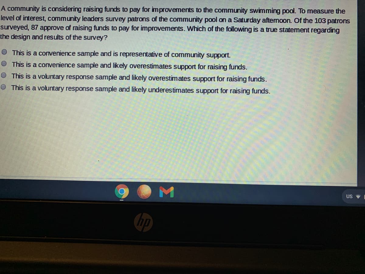 A community is considering raising funds to pay for improvements to the community swimming pool. To measure the
level of interest, community leaders survey patrons of the community pool on a Saturday aftemoon. Of the 103 patrons
surveyed, 87 approve of raising funds to pay for improvements. Which of the following is a true statement regarding
the design and results of the survey?
O This is a convenience sample and is representative of community support.
This is a convenience sample and likely overestimates support for raising funds.
This is a voluntary response sample and likely overestimates support for raising funds.
O This is a voluntary response sample and likely underestimates support for raising funds.
US
hp
