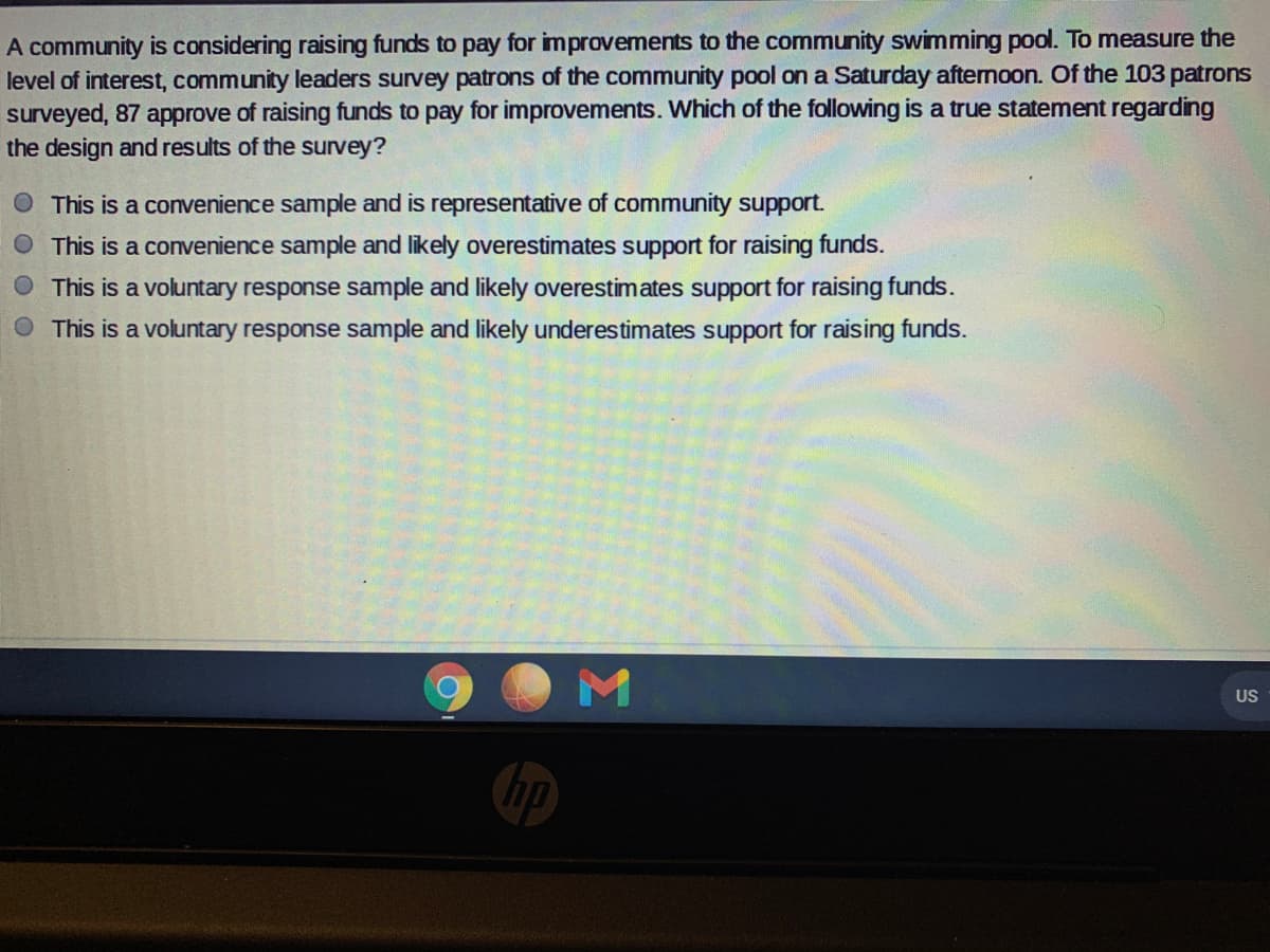 A community is considering raising funds to pay for improvements to the community swimming pool. To measure the
level of interest, community leaders survey patrons of the community pool on a Saturday afternoon. Of the 103 patrons
surveyed, 87 approve of raising funds to pay for improvements. Which of the following is a true statement regarding
the design and results of the survey?
O This is a convenience sample and is representative of community support.
This is a convenience sample and likely overestimates support for raising funds.
O This is a voluntary response sample and likely overestimates support for raising funds.
This is a voluntary response sample and likely underestimates support for raising funds.
US
hp
