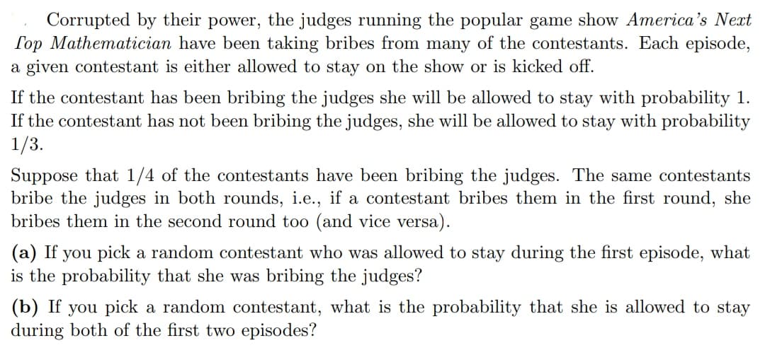 Corrupted by their power, the judges running the popular game show America's Next
Top Mathematician have been taking bribes from many of the contestants. Each episode,
a given contestant is either allowed to stay on the show or is kicked off.
If the contestant has been bribing the judges she will be allowed to stay with probability 1.
If the contestant has not been bribing the judges, she will be allowed to stay with probability
1/3.
Suppose that 1/4 of the contestants have been bribing the judges. The same contestants
bribe the judges in both rounds, i.e., if a contestant bribes them in the first round, she
bribes them in the second round too (and vice versa).
(a) If you pick a random contestant who was allowed to stay during the first episode, what
is the probability that she was bribing the judges?
(b) If you pick a random contestant, what is the probability that she is allowed to stay
during both of the first two episodes?