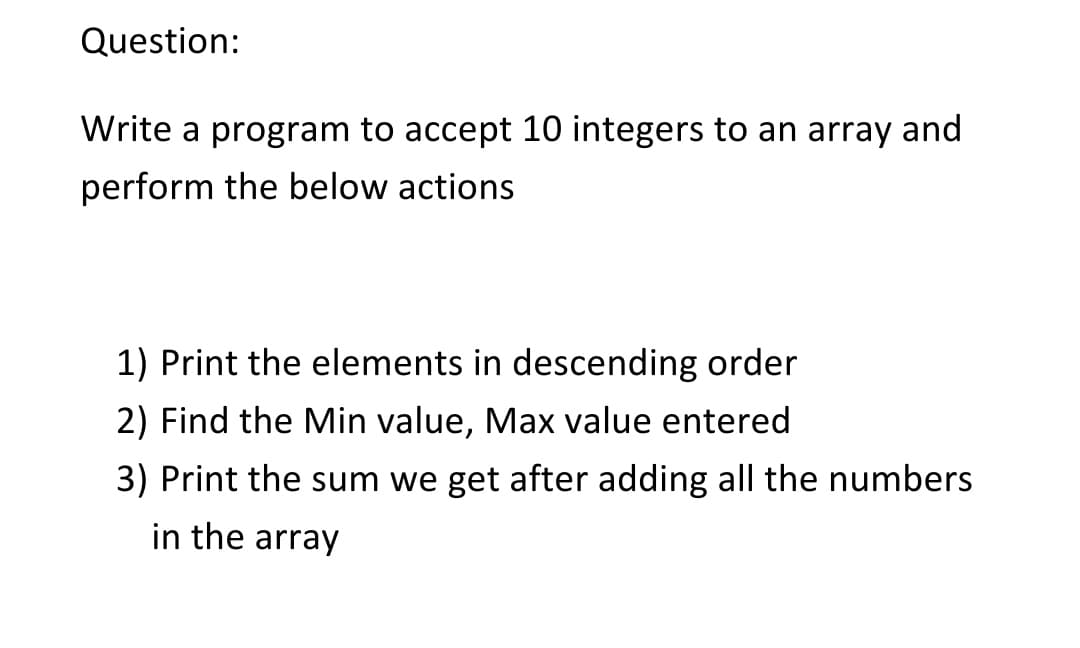 Question:
Write a program to accept 10 integers to an array and
perform the below actions
1) Print the elements in descending order
2) Find the Min value, Max value entered
3) Print the sum we get after adding all the numbers
in the array