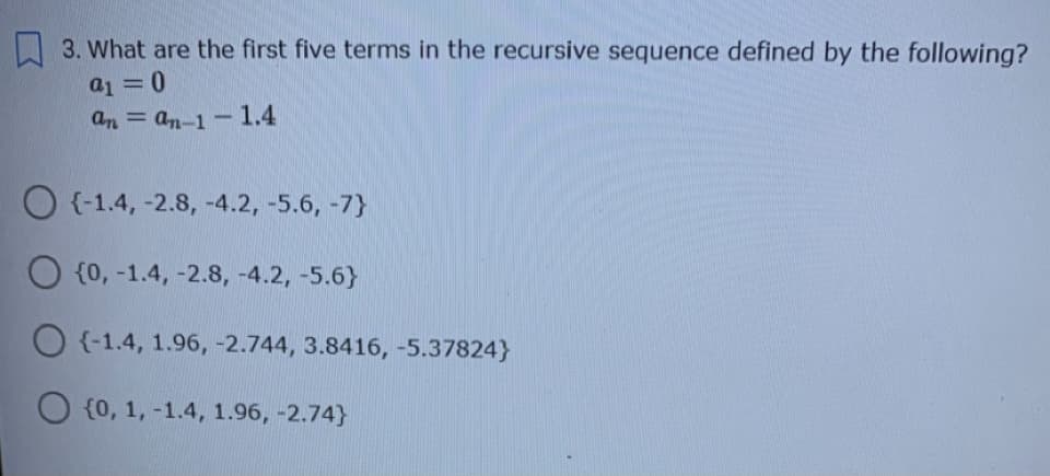 3. What are the first five terms in the recursive sequence defined by the following?
a1 =0
an = an-1-1.4
%3D
{-1.4, -2.8, -4.2, -5.6, -7}
O {0, -1.4, -2.8, -4.2, -5.6}
O {-1.4, 1.96, -2.744, 3.8416, -5.37824}
O {0, 1, -1.4, 1.96, -2.74}
