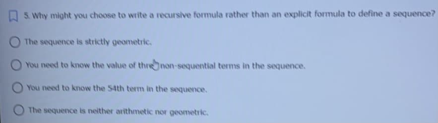 5. Why might you choose to write a recursive formula rather than an explicit formula to define a sequence?
The sequence is strictly geometric.
You need to know the value of threnon-sequential terms in the sequence.
You need to know the 54th term in the sequence.
The sequence is neither arithmetic nor geometric.
