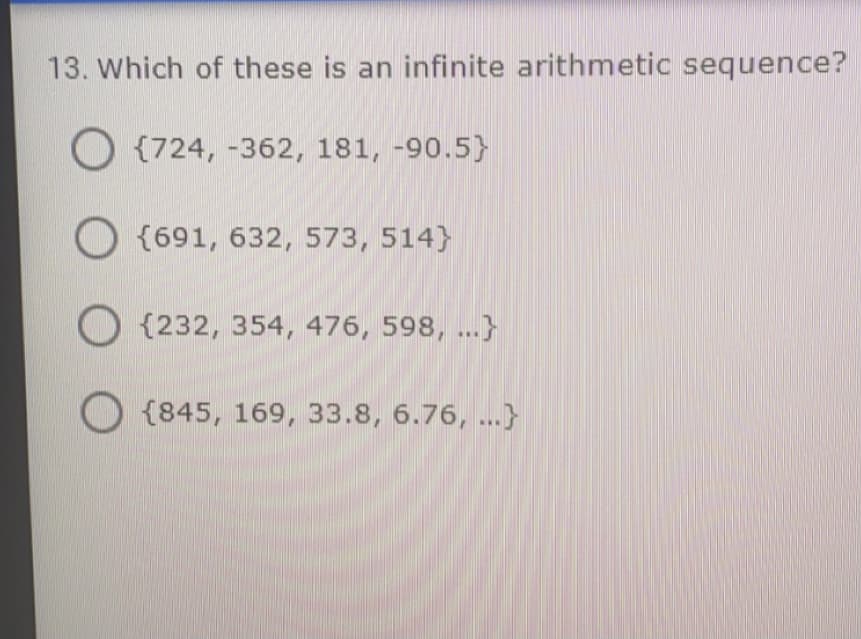 13. Which of these is an infinite arithmetic sequence?
O {724, -362, 181, -90.5}
O {691, 632, 573, 514}
O {232, 354, 476, 598, ...}
O {845, 169, 33.8, 6.76, ...}
