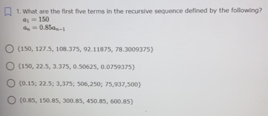 W 1. What are the first five terms in the recursive sequence defined by the following?
a1 = 150
an = 0.85am-1
{150, 127.5, 108.375, 92.11875, 78.3009375}
O {150, 22.5, 3.375, 0.50625, 0.0759375}
O {0.15; 22.5; 3,375; 506,250; 75,937,500}
{0.85, 150.85, 300.85, 450.85, 600.85}
