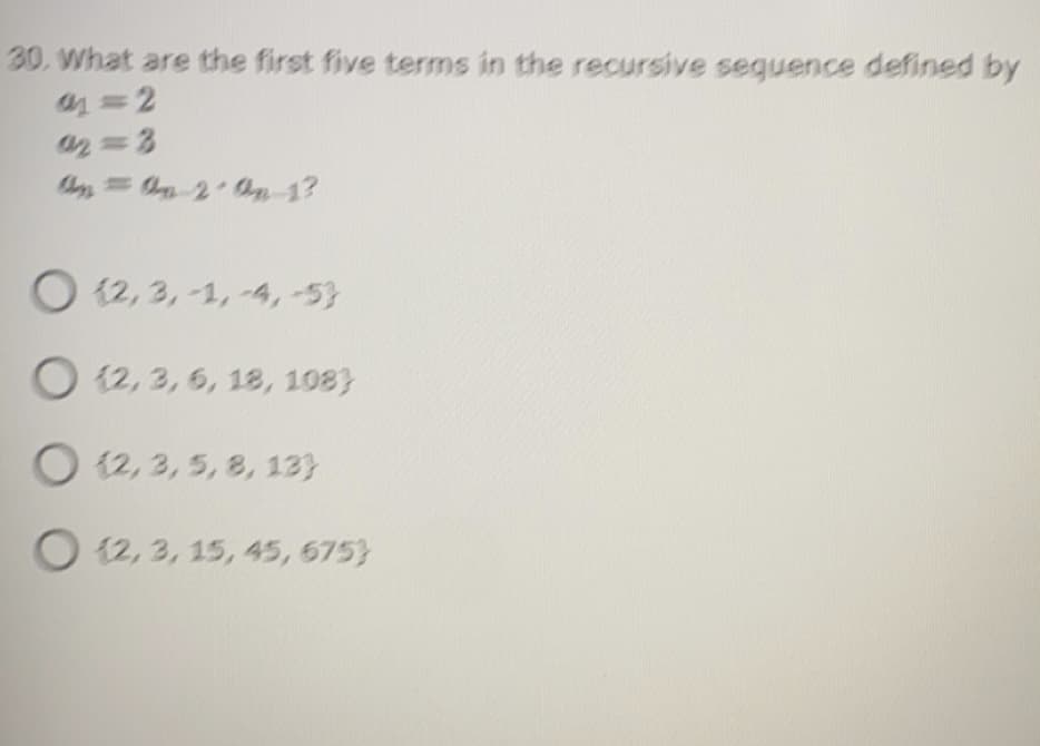 30. What are the first five terms in the recursive seguence defined by
1 =2
02 3
= 2 n 1?
O (2, 3, -1, -4,-53
O 12, 3, 6, 18, 108)
O 12, 3, 5, 8, 13}
O 12, 3, 15, 45, 675}
