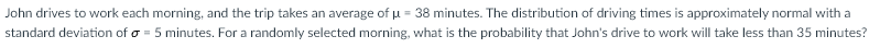 John drives to work each morning, and the trip takes an average of u = 38 minutes. The distribution of driving times is approximately normal with a
standard deviation of o = 5 minutes. For a randomly selected morning, what is the probability that John's drive to work will take less than 35 minutes?
