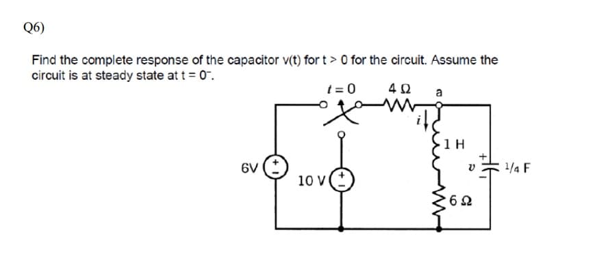 Q6)
Find the complete response of the capacitor v(t) for t > 0 for the circuit. Assume the
circuit is at steady state at t = 0.
t = 0
4Ω
a
1 H
6V
1/4 F
10 v(
