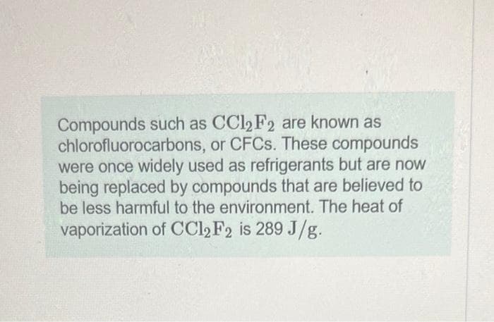 Compounds such as CCl2 F2 are known as
chlorofluorocarbons, or CFCs. These compounds
were once widely used as refrigerants but are now
being replaced by compounds that are believed to
be less harmful to the environment. The heat of
vaporization of CCl2 F2 is 289 J/g.