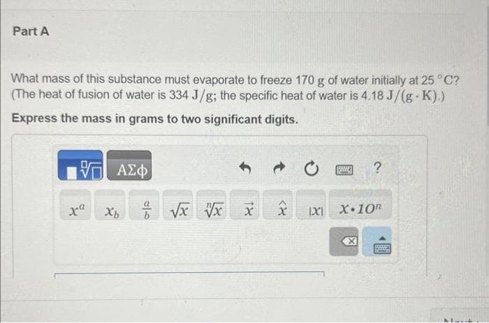 Part A
What mass of this substance must evaporate to freeze 170 g of water initially at 25 °C?
(The heat of fusion of water is 334 J/g; the specific heat of water is 4.18 J/(g-K).)
Express the mass in grams to two significant digits.
— ΑΣΦ
Xb
b
√x vx x
<8
1X1
?
X.10n
X
Lood
Maut