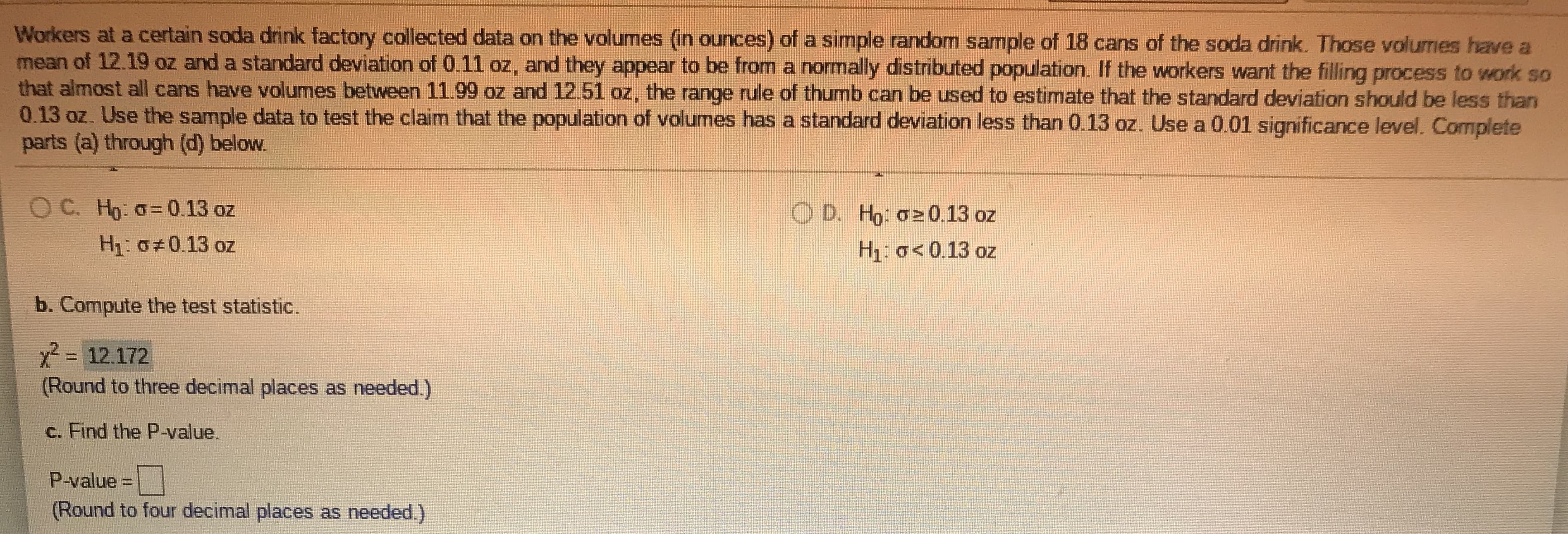 Workers at a certain soda drink factory collected data on the volumes (in ounces) of a simple random sample of 18 cans of the soda drink. Those volumes have a
mean of 12.19 oz and a standard deviation of 0.11 oz, and they appear to be from a normally distributed population. If the workers want the filling process to work so
that almost all cans have volumes between 11.99 oz and 12.51 oz, the range rule of thumb can be used to estimate that the standard deviation should be less than
0.13 oz. Use the sample data to test the claim that the population of volumes has a standard deviation less than 0.13 oz. Use a 0.01 significance level. Complete
parts (a) through (d) below.
