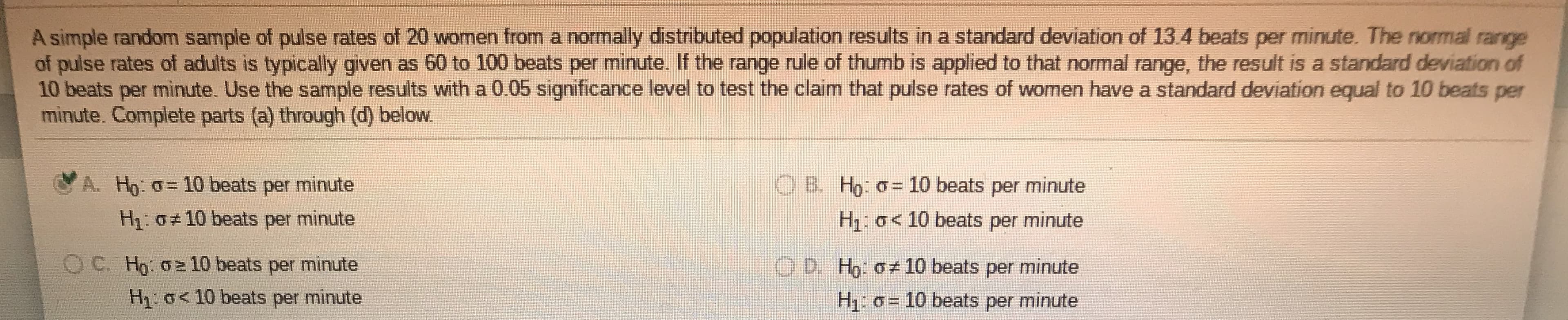 A simple random sample of pulse rates of 20 women from a normally distributed population results in a standard deviation of 13.4 beats per minute. The nomal range
of pulse rates of adults is typically given as 60 to 100 beats per minute. If the range rule of thumb is applied to that normal range, the result is a standard deviation of
10 beats per minute. Use the sample results with a 0.05 significance level to test the claim that pulse rates of women have a standard deviation equal to 10 beats per
minute. Complete parts (a) through (d) below.
