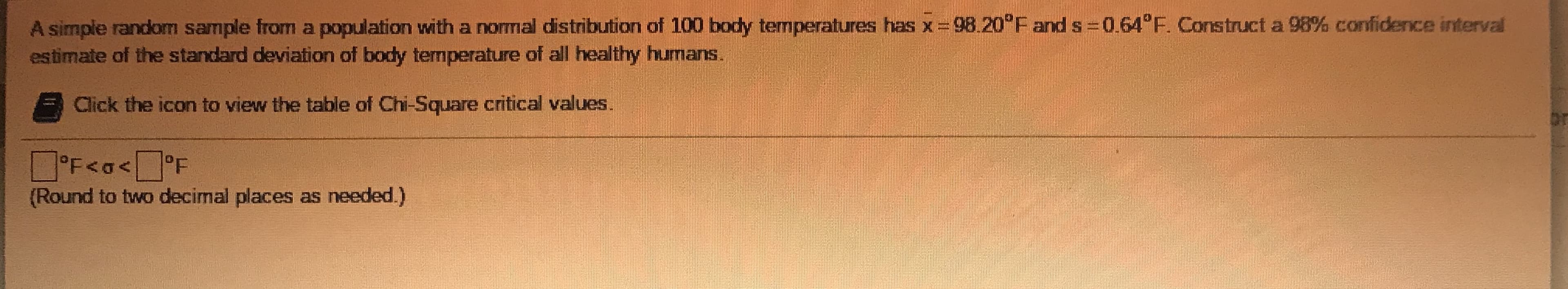 A simple random sample from a population with a nomal distribution of 100 body temperatures has x= 98.20°F and s 0.64°F. Construct a 98% confidence interval
estimate of the standard deviation of body temperature of alI healthy humans.
