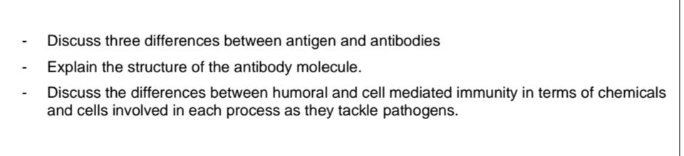Discuss three differences between antigen and antibodies
Explain the structure of the antibody molecule.
Discuss the differences between humoral and cell mediated immunity in terms of chemicals
and cells involved in each process as they tackle pathogens.
