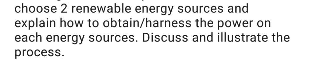 choose 2 renewable energy sources and
explain how to obtain/harness the power on
each energy sources. Discuss and illustrate the
process.
