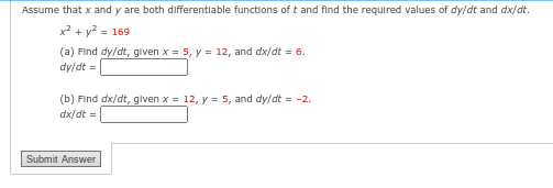 Assume that x and y are both differentlable functions of t and find the required values of dy/dt and dx/dt.
x² + y² = 169
(a) Find dy/dt, given x = 5, y = 12, and dx/dt = 6.
dy/dt =
(b) Find dx/dt, given x = 12, y = 5, and dy/dt = -2.
dx/dt =
Submit Answer