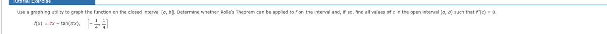 Tutorial Exercise
Use a graphing utility to graph the function on the closed Interval [a, b]. Determine whether Rolle's Theorem can be applied to f on the Interval and, if so, find all values of c in the open Interval (a, b) such that f'(c) = 0.
f(x) = 7x - tan(xxx), [-