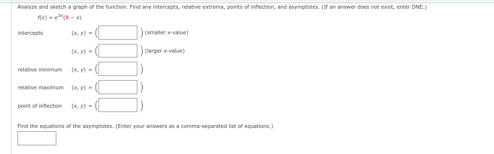 Analyze and sketch a graph of the function. Find any intercepts, relative extrema, points of inflection, and asymptotes. (If an answer does not exist, enter DNE.)
f(x) = e³x (8 - x)
intercepts
relative minimum
relative maximum
point of inflection
(x, y) =
(x, y) =
(x, y) =
(x, y) =
(x, y) =
(smaller x-value)
(larger x-value)
Find the equations of the asymptotes. (Enter your answers as a comma-separated list of equations.)