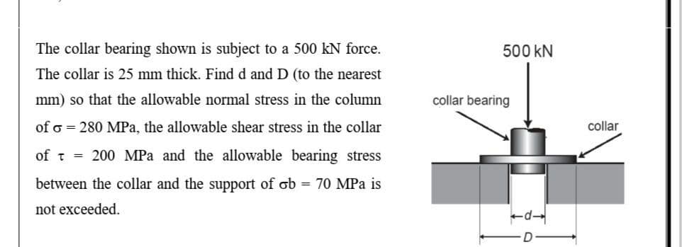 The collar bearing shown is subject to a 500 kN force.
500 kN
The collar is 25 mm thick. Find d and D (to the nearest
mm) so that the allowable normal stress in the column
collar bearing
of o = 280 MPa, the allowable shear stress in the collar
collar
of t = 200 MPa and the allowable bearing stress
between the collar and the support of ob = 70 MPa is
not exceeded.
