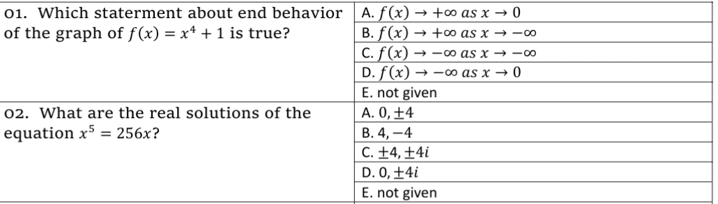 01. Which staterment about end behavior | A. f (x) → +o as x → 0
of the graph of f(x) = x4 + 1 is true?
В. f (x)
C. f (x)
D. f(x) → –∞ as x → 0
E. not given
A. 0, ±4
В. 4, —4
C. ±4, ±4i
→ +0 as x → -00
→ -00 as x → -00
02. What are the real solutions of the
equation x5 = 256x?
D. 0, +4i
E. not given
