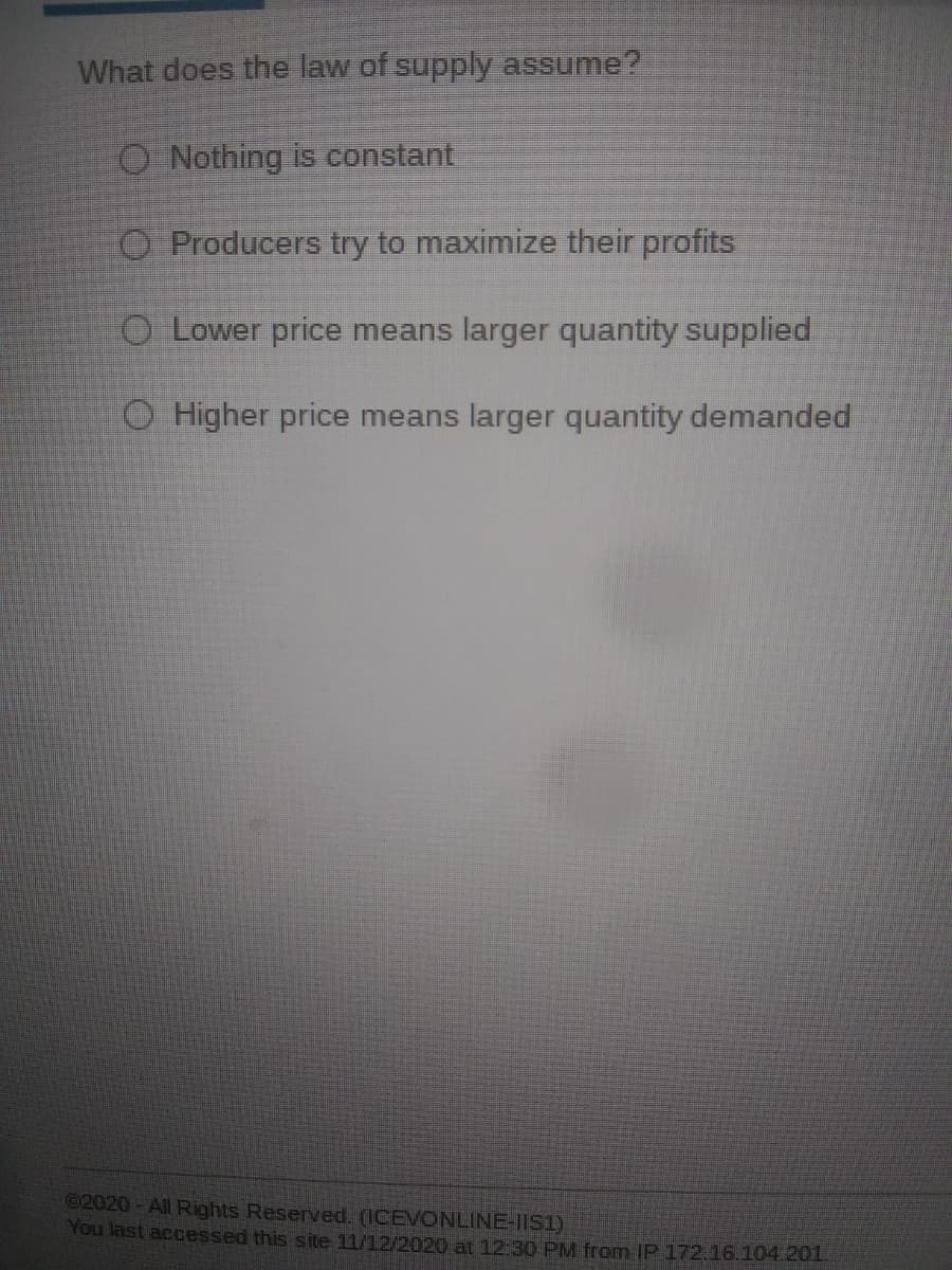 What does the law of supply assume?
O Nothing is constant
O Producers try to maximize their profits
O Lower price means larger quantity supplied
O Higher price means larger quantity demanded
©2020-All Rights Reserved. (ICEVONLINE-IIS1)
You last accessed this site 11/12/2020 at 12:30 PM from IP 172.16.104.201
