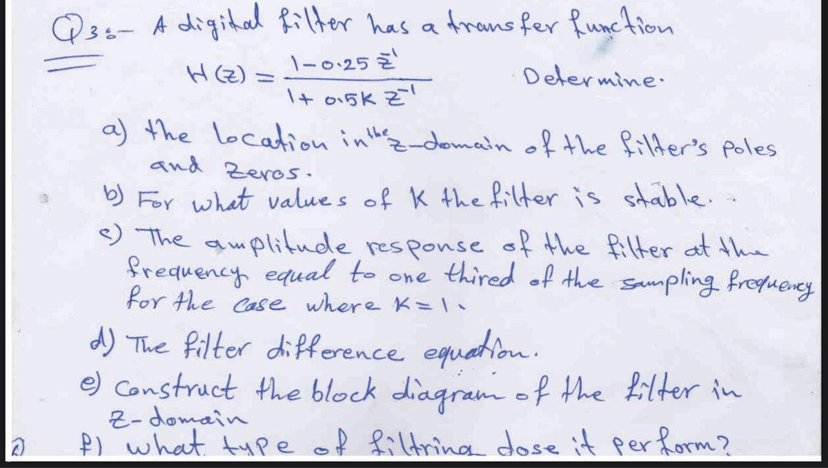 Q3s- A digital Rilter has a trans fer Runction
H(Z) =
1-0.25 Z
Determine.
I+ o15k Z!
a) the location inthz-domain of the filder's poles
and Zeros.
b) For what value s of K the filter is sable..
e
) The auplitude
frequency equal to one thired of the sampling fregueney
for the Case where K=•
response of the filter at the
d) The filter difference equatiou.
e) Construct the block diagram of the filter in
2- domain
P) what type of filtring dose it perform?
