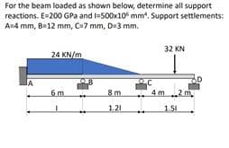 For the beam loaded as shown below, determine all support
reactions. E=200 GPa and l-500x10 mm*. Support settlements:
An4 mm, B12 mm, C7 mm, D3 mm.
32 KN
24 KN/m
IA
6m
8 m
4 m..2 m.
1.21
1.51
