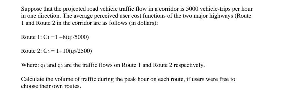 Suppose that the projected road vehicle traffic flow in a corridor is 5000 vehicle-trips per hour
in one direction. The average perceived user cost functions of the two major highways (Route
1 and Route 2 in the corridor are as follows (in dollars):
Route 1: Ci =1 +8(qı/5000)
Route 2: C2 = 1+10(q2/2500)
Where: qi and q2 are the traffic flows on Route 1 and Route 2 respectively.
Calculate the volume of traffic during the peak hour on each route, if users were free to
choose their own routes.
